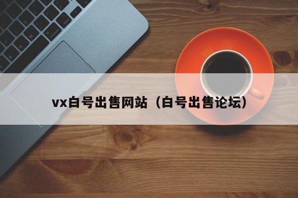 vx白号出售网站（白号出售论坛）