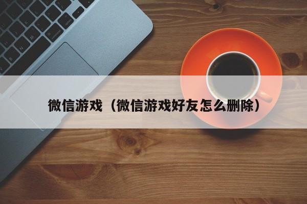 微信游戏（微信游戏好友怎么删除）