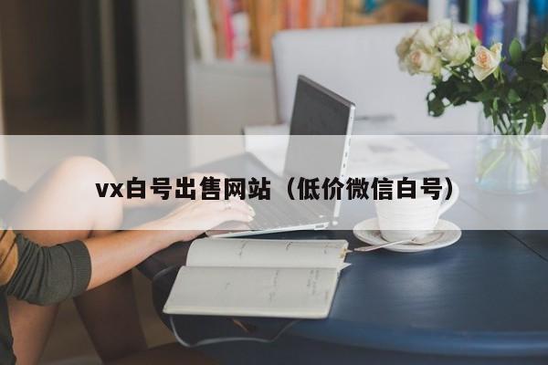 vx白号出售网站（低价微信白号）