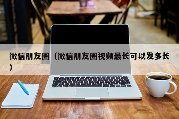 微信朋友圈（微信朋友圈视频最长可以发多长）