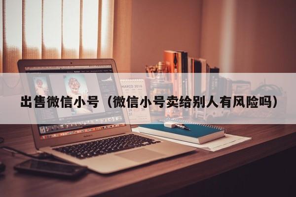 出售微信小号（微信小号卖给别人有风险吗）