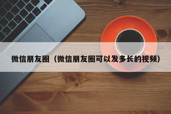 微信朋友圈（微信朋友圈可以发多长的视频）
