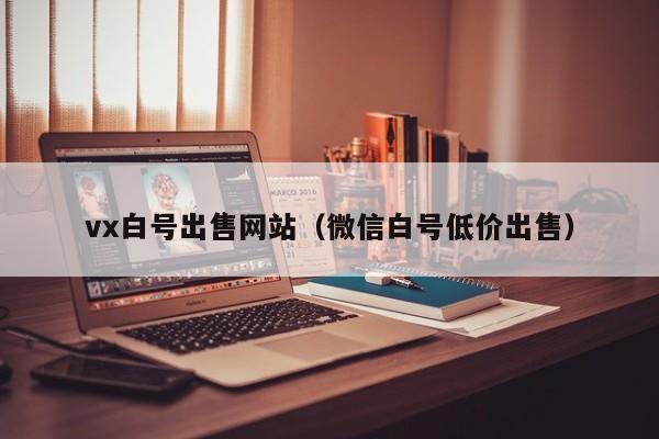 vx白号出售网站（微信白号低价出售）
