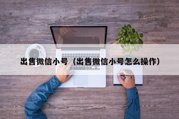 出售微信小号（出售微信小号怎么操作）
