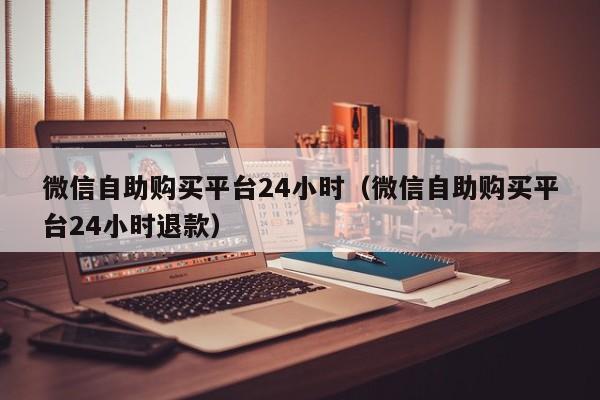 微信自助购买平台24小时（微信自助购买平台24小时退款）